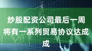 炒股配资公司最后一周将有一系列贸易协议达成