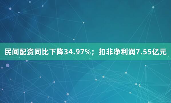 民间配资同比下降34.97%；扣非净利润7.55亿元