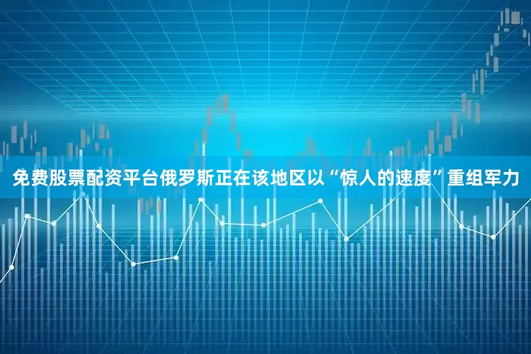 免费股票配资平台俄罗斯正在该地区以“惊人的速度”重组军力