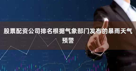 股票配资公司排名根据气象部门发布的暴雨天气预警
