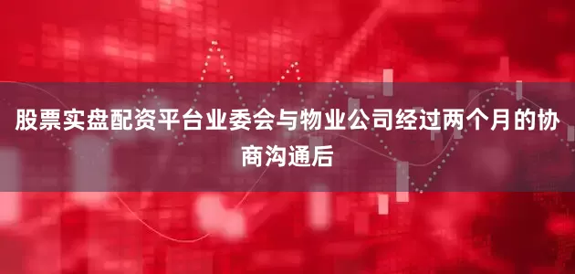 股票实盘配资平台业委会与物业公司经过两个月的协商沟通后
