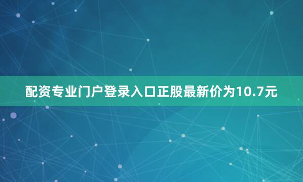 配资专业门户登录入口正股最新价为10.7元