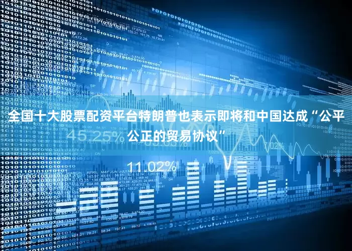 全国十大股票配资平台特朗普也表示即将和中国达成“公平公正的贸易协议”